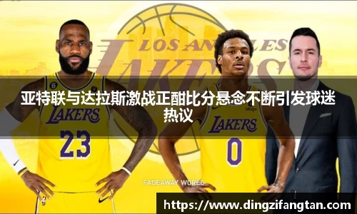 亚特联与达拉斯激战正酣比分悬念不断引发球迷热议